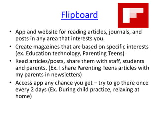 Flipboard
• App and website for reading articles, journals, and
posts in any area that interests you.
• Create magazines that are based on specific interests
(ex. Education technology, Parenting Teens)
• Read articles/posts, share them with staff, students
and parents. (Ex. I share Parenting Teens articles with
my parents in newsletters)
• Access app any chance you get – try to go there once
every 2 days (Ex. During child practice, relaxing at
home)
 