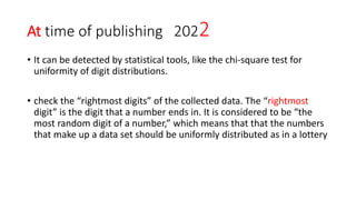 At time of publishing 2022
• It can be detected by statistical tools, like the chi-square test for
uniformity of digit distributions.
• check the “rightmost digits” of the collected data. The “rightmost
digit” is the digit that a number ends in. It is considered to be “the
most random digit of a number,” which means that that the numbers
that make up a data set should be uniformly distributed as in a lottery
 