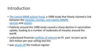 Introduction
• The Lancet MMR autism fraud, a 1998 study that falsely claimed a link
between the measles, mumps, and rubella (MMR)
vaccine and autism.
• Publicity around the 1998 study caused a sharp decline in vaccination
uptake, leading to a number of outbreaks of measles around the
world.
• undisclosed financial conflicts of interest on P.I part. to earn up to
$43 million per year selling test kits
• was struck off the medical register
 