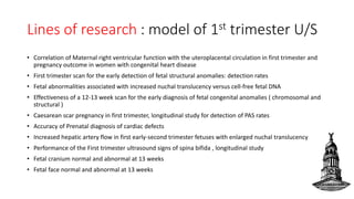 Lines of research : model of 1st trimester U/S
• Correlation of Maternal right ventricular function with the uteroplacental circulation in first trimester and
pregnancy outcome in women with congenital heart disease
• First trimester scan for the early detection of fetal structural anomalies: detection rates
• Fetal abnormalities associated with increased nuchal translucency versus cell-free fetal DNA
• Effectiveness of a 12-13 week scan for the early diagnosis of fetal congenital anomalies ( chromosomal and
structural )
• Caesarean scar pregnancy in first trimester, longitudinal study for detection of PAS rates
• Accuracy of Prenatal diagnosis of cardiac defects
• Increased hepatic artery flow in first early-second trimester fetuses with enlarged nuchal translucency
• Performance of the First trimester ultrasound signs of spina bifida , longitudinal study
• Fetal cranium normal and abnormal at 13 weeks
• Fetal face normal and abnormal at 13 weeks
 