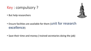 Key : compulsory ?
• But help researchers
• Ensure facilities are available for them (unit for research
excellence)
• Save their time and money ( trained secretaries doing the job)
 