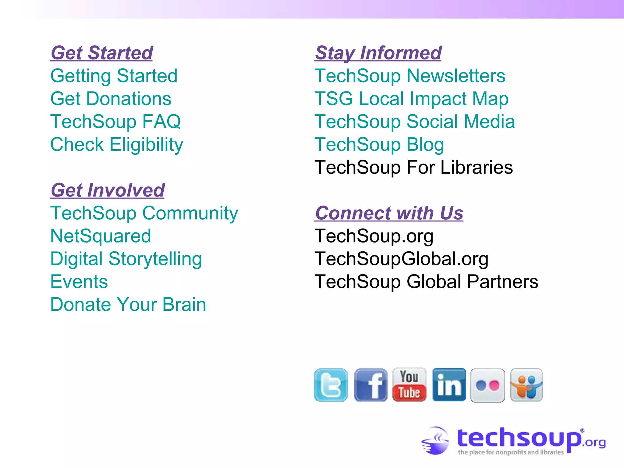 Get Started
Getting Started
Get Donations
TechSoup FAQ
Check Eligibility
Get Involved
TechSoup Community
NetSquared
Digital Storytelling
Events
Donate Your Brain
Stay Informed
TechSoup Newsletters
TSG Local Impact Map
TechSoup Social Media
TechSoup Blog
TechSoup For Libraries
Connect with Us
TechSoup.org
TechSoupGlobal.org
TechSoup Global Partners
 