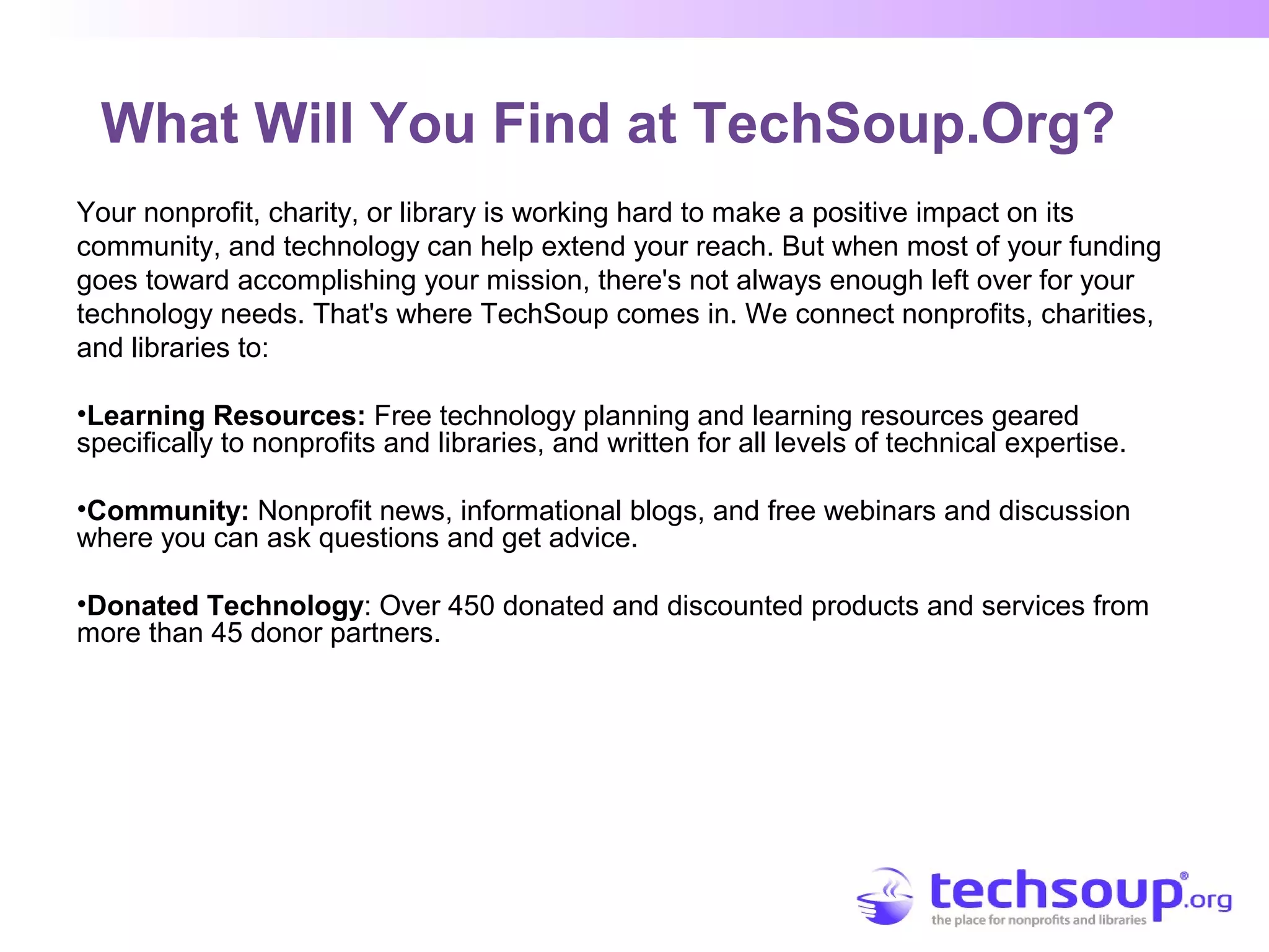 What Will You Find at TechSoup.Org?
Your nonprofit, charity, or library is working hard to make a positive impact on its
community, and technology can help extend your reach. But when most of your funding
goes toward accomplishing your mission, there's not always enough left over for your
technology needs. That's where TechSoup comes in. We connect nonprofits, charities,
and libraries to:
•Learning Resources: Free technology planning and learning resources geared
specifically to nonprofits and libraries, and written for all levels of technical expertise.
•Community: Nonprofit news, informational blogs, and free webinars and discussion
where you can ask questions and get advice.
•Donated Technology: Over 450 donated and discounted products and services from
more than 45 donor partners.
 