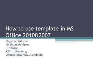 How to use template in MS
Office 2010&2007
Beginner tutorial
By Ratanak Kheou
11020104
CS 101 Section 3
Zaman university., Cambodia
 