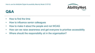 How to use the AbilityNet Digital Accessibility Maturity Model 21/07/22
• How to find the time
• How to influence senior colleagues
• How to make it about the people and not WCAG
• How can we raise awareness and get everyone to prioritise accessibility
• Where should the responsibility sit in the organisation?
Q&A
 