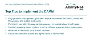 How to use the AbilityNet Digital Accessibility Maturity Model 21/07/22
Top Tips to implement the DAMM
• Engage senior management, give them a quick overview of the DAMM, send them
this webinar and explain the benefits
• Put time in your diary to carry out the process – be realistic about time for prep
• Identify key people to get involved from the different areas within the organisation
• Get dates in the diary for the 2 team sessions
• Focus on achievable actions and agree a date to review them
 