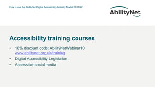 How to use the AbilityNet Digital Accessibility Maturity Model 21/07/22
• 10% discount code: AbilityNetWebinar10
www.abilitynet.org.uk/training
• Digital Accessibility Legislation
• Accessible social media
Accessibility training courses
 