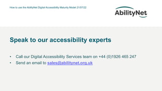 How to use the AbilityNet Digital Accessibility Maturity Model 21/07/22
• Call our Digital Accessibility Services team on +44 (0)1926 465 247
• Send an email to sales@abilitynet.org.uk
Speak to our accessibility experts
 