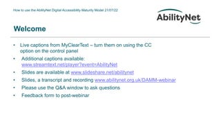 How to use the AbilityNet Digital Accessibility Maturity Model 21/07/22
Welcome
• Live captions from MyClearText – turn them on using the CC
option on the control panel
• Additional captions available:
www.streamtext.net/player?event=AbilityNet
• Slides are available at www.slideshare.net/abilitynet
• Slides, a transcript and recording www.abilitynet.org.uk/DAMM-webinar
• Please use the Q&A window to ask questions
• Feedback form to post-webinar
 