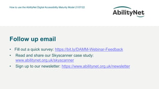 How to use the AbilityNet Digital Accessibility Maturity Model 21/07/22
• Fill out a quick survey: https://bit.ly/DAMM-Webinar-Feedback
• Read and share our Skyscanner case study:
www.abilitynet.org.uk/skyscanner
• Sign up to our newsletter: https://www.abilitynet.org.uk/newsletter
Follow up email
 