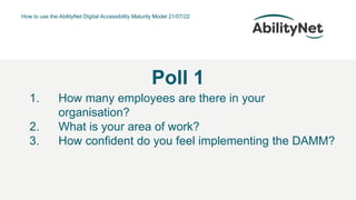 How to use the AbilityNet Digital Accessibility Maturity Model 21/07/22
Poll 1
1. How many employees are there in your
organisation?
2. What is your area of work?
3. How confident do you feel implementing the DAMM?
 