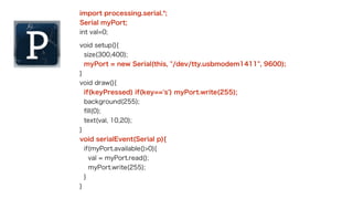 int val = 0; // 送信したい値 
!void setup(){ 
Serial.begin(9600); // シリアル通信を開始する 
} 
!void loop(){ 
if(Serial.available() > 0){ // データが到着していれば 
Serial.read(); // シリアルポート上のデータを空にする 
Serial.write(val++); // シリアルポートにデータを送信 
} 
delay(100); 
} 
① 
②③④ 
 