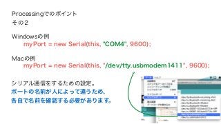 Processingでのポイント 
その２ 
Windowsの例 
myPort = new Serial(this, "COM4", 9600); 
Macの例 
myPort = new Serial(this, "/dev/tty.usbmodem1411", 9600); 
シリアル通信をするための設定。 
ポートの名前が人によって違うため、 
各自で名前を確認する必要があります。 
 
