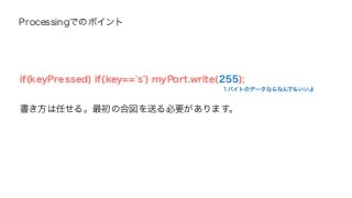 Processingでのポイント 
if(keyPressed) if(key=='s') myPort.write(255); 
書き方は任せる。最初の合図を送る必要があります。 
1バイトのデータならなんでもいいよ 
 