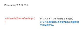 Processingでのポイント 
void serialEvent(Serial p){ 
} 
シリアルイベントを管理する関数。 
シリアル通信のための命令はこの関数の 
中に記述する。 
 