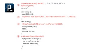 import processing.serial.*; // ライブラリのインポート 
Serial myPort; 
int val=0; 
!void setup(){ 
size(300,400); 
myPort = new Serial(this, "/dev/tty.usbmodem1411", 9600); 
} 
void draw(){ 
if(keyPressed) if(key=='s') myPort.write(255); 
background(255); 
fill(0); 
text(val, 10,20); 
} 
void serialEvent(Serial p){ 
if(myPort.available()>0){ 
val = myPort.read(); 
myPort.write(255); 
} 
} 
① 
② 
③ 
④ 
 