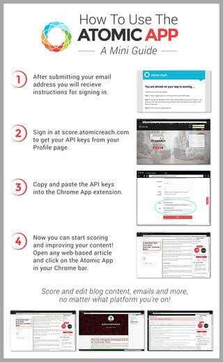 A Mini Guide
How To Use The
1
2
3
4
After submitting your email
address you will recieve
instructions for signing in.
Sign in at score.atomicreach.com
to get your API keys from your
Profile page.
Copy and paste the API keys
into the Chrome App extension.
Now you can start scoring
and improving your content!
Open any web-based article
and click on the Atomic App
in your Chrome bar.
Score and edit blog content, emails and more,
no matter what platform you're on!
 
