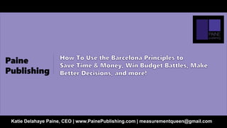 How To Use the Barcelona Principles to
Save Time & Money, Win Budget Battles, Make Better
Decisions, and more!
Katie Delahaye Paine, CEO | www.PainePublishing.com | measurementqueen@gmail.com
 