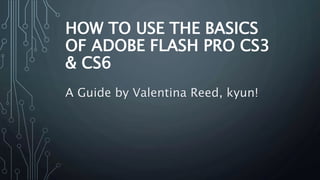 HOW TO USE THE BASICS
OF ADOBE FLASH PRO CS3
& CS6
A Guide by Valentina Reed, kyun!
 