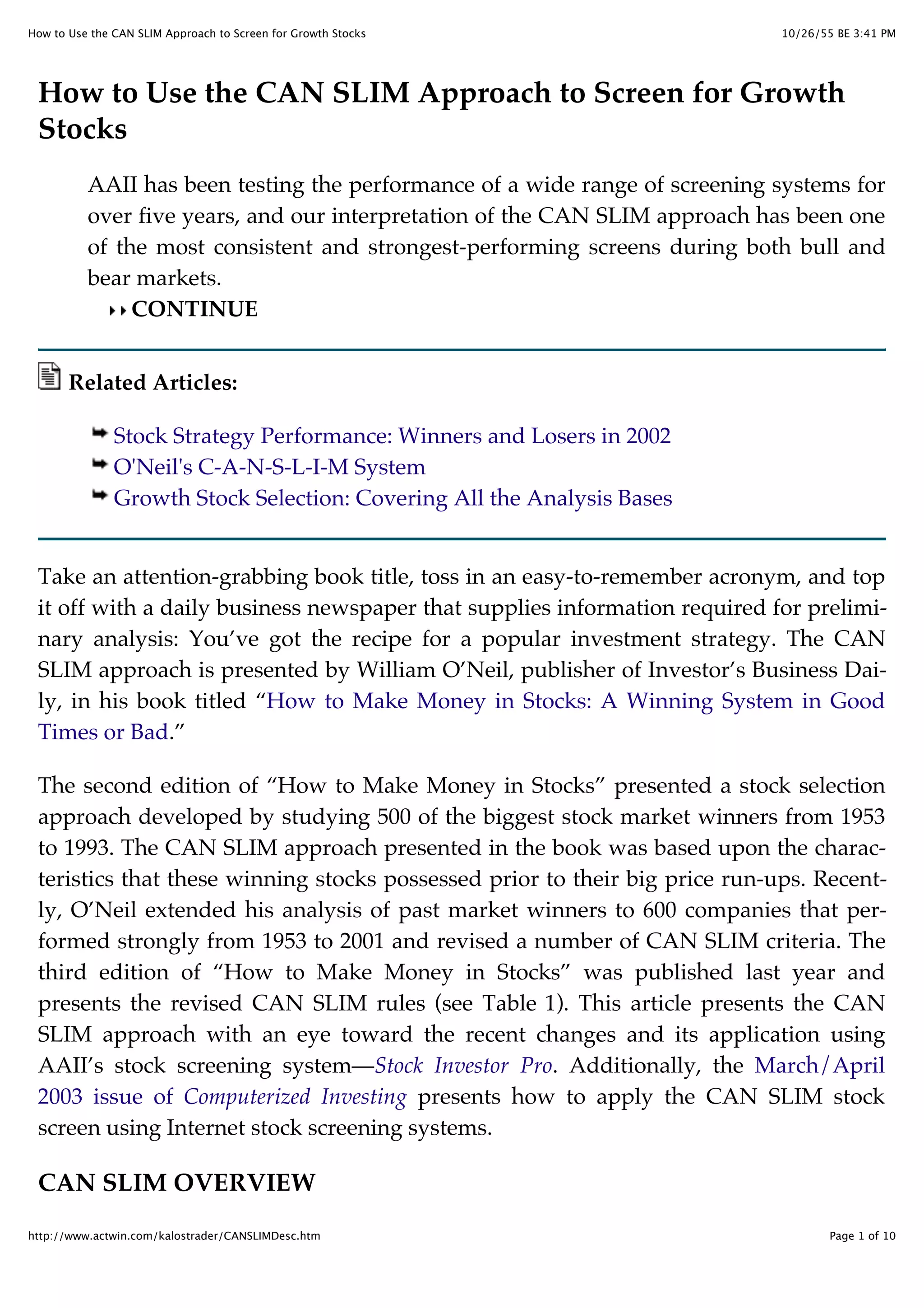 10/26/55 BE 3:41 PMHow to Use the CAN SLIM Approach to Screen for Growth Stocks
Page 1 of 10http://www.actwin.com/kalostrader/CANSLIMDesc.htm
How to Use the CAN SLIM Approach to Screen for Growth
Stocks
AAII has been testing the performance of a wide range of screening systems for
over five years, and our interpretation of the CAN SLIM approach has been one
of the most consistent and strongest-performing screens during both bull and
bear markets.
CONTINUE
Related Articles:
Stock Strategy Performance: Winners and Losers in 2002
O'Neil's C-A-N-S-L-I-M System
Growth Stock Selection: Covering All the Analysis Bases
Take an attention-grabbing book title, toss in an easy-to-remember acronym, and top
it off with a daily business newspaper that supplies information required for prelimi-
nary analysis: You’ve got the recipe for a popular investment strategy. The CAN
SLIM approach is presented by William O’Neil, publisher of Investor’s Business Dai-
ly, in his book titled “How to Make Money in Stocks: A Winning System in Good
Times or Bad.”
The second edition of “How to Make Money in Stocks” presented a stock selection
approach developed by studying 500 of the biggest stock market winners from 1953
to 1993. The CAN SLIM approach presented in the book was based upon the charac-
teristics that these winning stocks possessed prior to their big price run-ups. Recent-
ly, O’Neil extended his analysis of past market winners to 600 companies that per-
formed strongly from 1953 to 2001 and revised a number of CAN SLIM criteria. The
third edition of “How to Make Money in Stocks” was published last year and
presents the revised CAN SLIM rules (see Table 1). This article presents the CAN
SLIM approach with an eye toward the recent changes and its application using
AAII’s stock screening system—Stock Investor Pro. Additionally, the March/April
2003 issue of Computerized Investing presents how to apply the CAN SLIM stock
screen using Internet stock screening systems.
CAN SLIM OVERVIEW
 