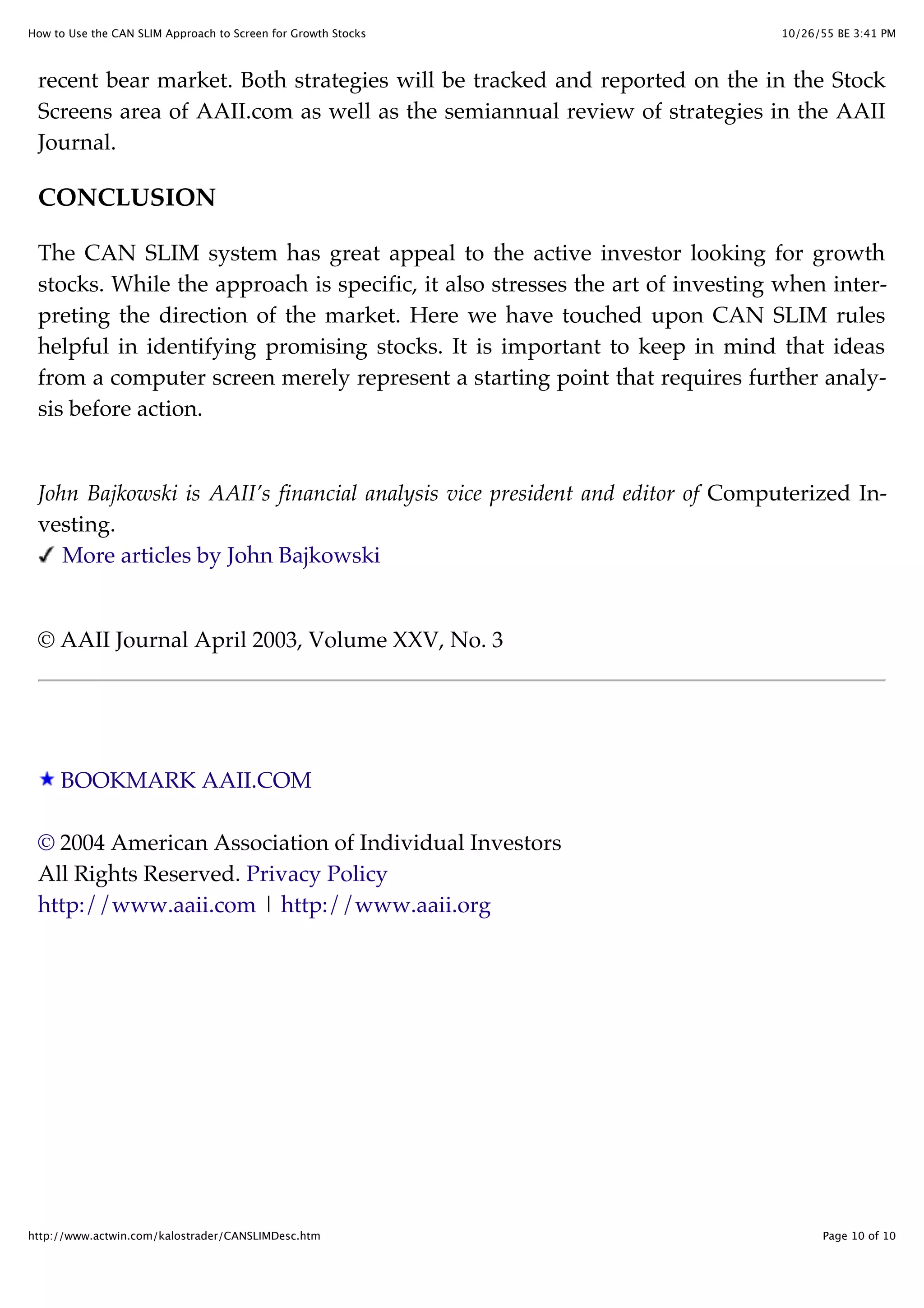 10/26/55 BE 3:41 PMHow to Use the CAN SLIM Approach to Screen for Growth Stocks
Page 10 of 10http://www.actwin.com/kalostrader/CANSLIMDesc.htm
recent bear market. Both strategies will be tracked and reported on the in the Stock
Screens area of AAII.com as well as the semiannual review of strategies in the AAII
Journal.
CONCLUSION
The CAN SLIM system has great appeal to the active investor looking for growth
stocks. While the approach is specific, it also stresses the art of investing when inter-
preting the direction of the market. Here we have touched upon CAN SLIM rules
helpful in identifying promising stocks. It is important to keep in mind that ideas
from a computer screen merely represent a starting point that requires further analy-
sis before action.
John Bajkowski is AAII’s financial analysis vice president and editor of Computerized In-
vesting.
More articles by John Bajkowski
© AAII Journal April 2003, Volume XXV, No. 3
BOOKMARK AAII.COM
© 2004 American Association of Individual Investors
All Rights Reserved. Privacy Policy
http://www.aaii.com | http://www.aaii.org
 