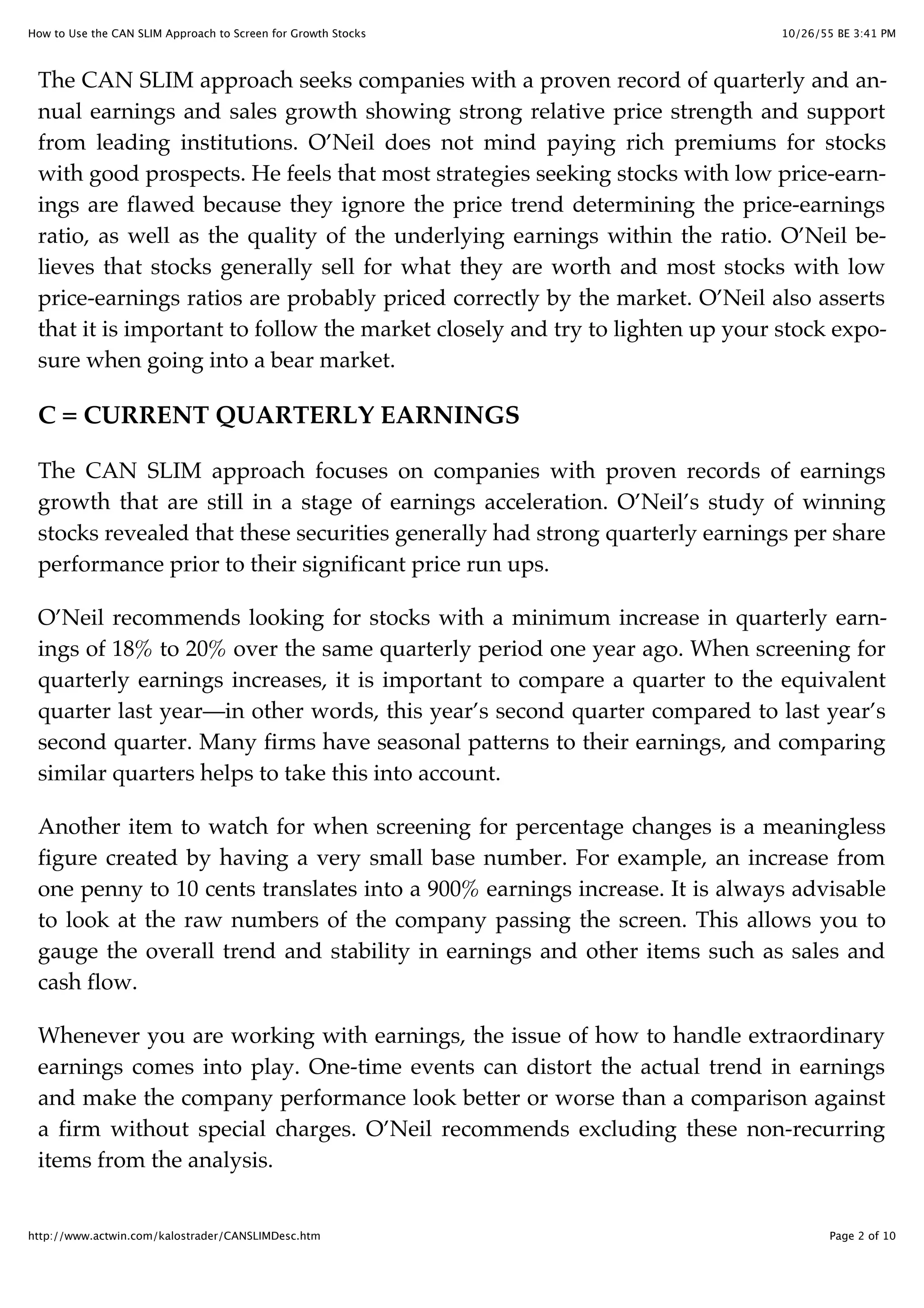 10/26/55 BE 3:41 PMHow to Use the CAN SLIM Approach to Screen for Growth Stocks
Page 2 of 10http://www.actwin.com/kalostrader/CANSLIMDesc.htm
The CAN SLIM approach seeks companies with a proven record of quarterly and an-
nual earnings and sales growth showing strong relative price strength and support
from leading institutions. O’Neil does not mind paying rich premiums for stocks
with good prospects. He feels that most strategies seeking stocks with low price-earn-
ings are flawed because they ignore the price trend determining the price-earnings
ratio, as well as the quality of the underlying earnings within the ratio. O’Neil be-
lieves that stocks generally sell for what they are worth and most stocks with low
price-earnings ratios are probably priced correctly by the market. O’Neil also asserts
that it is important to follow the market closely and try to lighten up your stock expo-
sure when going into a bear market.
C = CURRENT QUARTERLY EARNINGS
The CAN SLIM approach focuses on companies with proven records of earnings
growth that are still in a stage of earnings acceleration. O’Neil’s study of winning
stocks revealed that these securities generally had strong quarterly earnings per share
performance prior to their significant price run ups.
O’Neil recommends looking for stocks with a minimum increase in quarterly earn-
ings of 18% to 20% over the same quarterly period one year ago. When screening for
quarterly earnings increases, it is important to compare a quarter to the equivalent
quarter last year—in other words, this year’s second quarter compared to last year’s
second quarter. Many firms have seasonal patterns to their earnings, and comparing
similar quarters helps to take this into account.
Another item to watch for when screening for percentage changes is a meaningless
figure created by having a very small base number. For example, an increase from
one penny to 10 cents translates into a 900% earnings increase. It is always advisable
to look at the raw numbers of the company passing the screen. This allows you to
gauge the overall trend and stability in earnings and other items such as sales and
cash flow.
Whenever you are working with earnings, the issue of how to handle extraordinary
earnings comes into play. One-time events can distort the actual trend in earnings
and make the company performance look better or worse than a comparison against
a firm without special charges. O’Neil recommends excluding these non-recurring
items from the analysis.
 