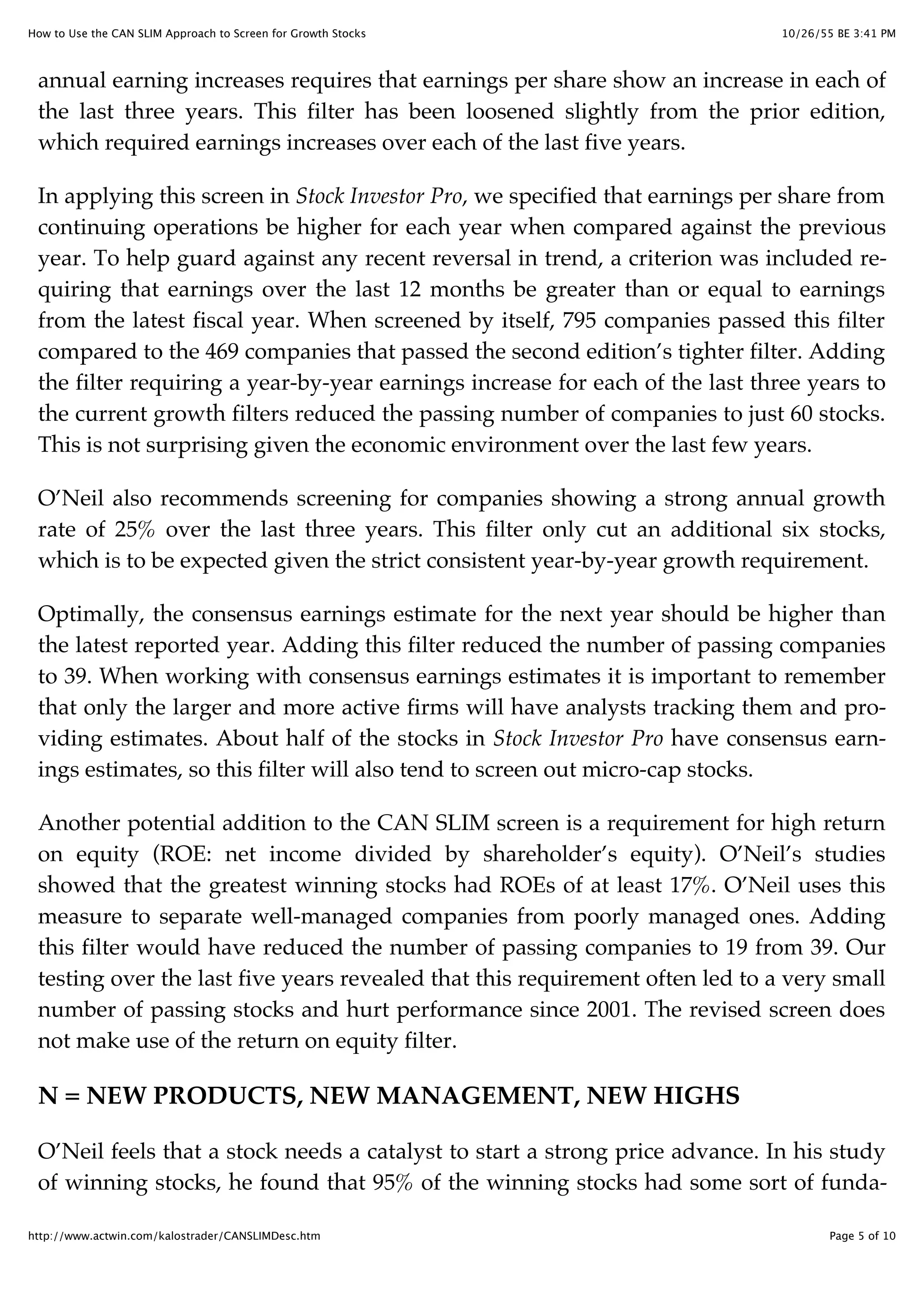 10/26/55 BE 3:41 PMHow to Use the CAN SLIM Approach to Screen for Growth Stocks
Page 5 of 10http://www.actwin.com/kalostrader/CANSLIMDesc.htm
annual earning increases requires that earnings per share show an increase in each of
the last three years. This filter has been loosened slightly from the prior edition,
which required earnings increases over each of the last five years.
In applying this screen in Stock Investor Pro, we specified that earnings per share from
continuing operations be higher for each year when compared against the previous
year. To help guard against any recent reversal in trend, a criterion was included re-
quiring that earnings over the last 12 months be greater than or equal to earnings
from the latest fiscal year. When screened by itself, 795 companies passed this filter
compared to the 469 companies that passed the second edition’s tighter filter. Adding
the filter requiring a year-by-year earnings increase for each of the last three years to
the current growth filters reduced the passing number of companies to just 60 stocks.
This is not surprising given the economic environment over the last few years.
O’Neil also recommends screening for companies showing a strong annual growth
rate of 25% over the last three years. This filter only cut an additional six stocks,
which is to be expected given the strict consistent year-by-year growth requirement.
Optimally, the consensus earnings estimate for the next year should be higher than
the latest reported year. Adding this filter reduced the number of passing companies
to 39. When working with consensus earnings estimates it is important to remember
that only the larger and more active firms will have analysts tracking them and pro-
viding estimates. About half of the stocks in Stock Investor Pro have consensus earn-
ings estimates, so this filter will also tend to screen out micro-cap stocks.
Another potential addition to the CAN SLIM screen is a requirement for high return
on equity (ROE: net income divided by shareholder’s equity). O’Neil’s studies
showed that the greatest winning stocks had ROEs of at least 17%. O’Neil uses this
measure to separate well-managed companies from poorly managed ones. Adding
this filter would have reduced the number of passing companies to 19 from 39. Our
testing over the last five years revealed that this requirement often led to a very small
number of passing stocks and hurt performance since 2001. The revised screen does
not make use of the return on equity filter.
N = NEW PRODUCTS, NEW MANAGEMENT, NEW HIGHS
O’Neil feels that a stock needs a catalyst to start a strong price advance. In his study
of winning stocks, he found that 95% of the winning stocks had some sort of funda-
 