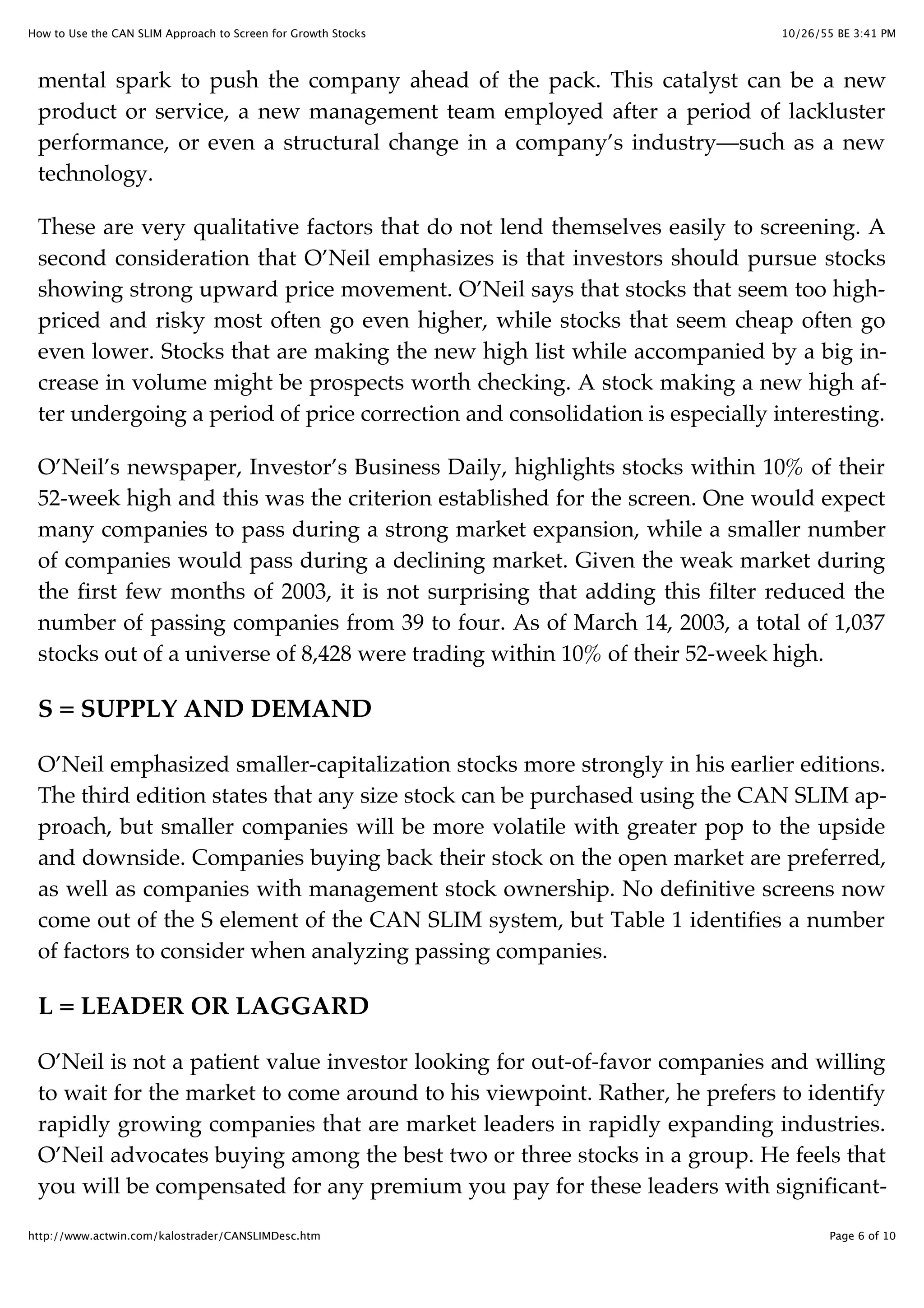 10/26/55 BE 3:41 PMHow to Use the CAN SLIM Approach to Screen for Growth Stocks
Page 6 of 10http://www.actwin.com/kalostrader/CANSLIMDesc.htm
mental spark to push the company ahead of the pack. This catalyst can be a new
product or service, a new management team employed after a period of lackluster
performance, or even a structural change in a company’s industry—such as a new
technology.
These are very qualitative factors that do not lend themselves easily to screening. A
second consideration that O’Neil emphasizes is that investors should pursue stocks
showing strong upward price movement. O’Neil says that stocks that seem too high-
priced and risky most often go even higher, while stocks that seem cheap often go
even lower. Stocks that are making the new high list while accompanied by a big in-
crease in volume might be prospects worth checking. A stock making a new high af-
ter undergoing a period of price correction and consolidation is especially interesting.
O’Neil’s newspaper, Investor’s Business Daily, highlights stocks within 10% of their
52-week high and this was the criterion established for the screen. One would expect
many companies to pass during a strong market expansion, while a smaller number
of companies would pass during a declining market. Given the weak market during
the first few months of 2003, it is not surprising that adding this filter reduced the
number of passing companies from 39 to four. As of March 14, 2003, a total of 1,037
stocks out of a universe of 8,428 were trading within 10% of their 52-week high.
S = SUPPLY AND DEMAND
O’Neil emphasized smaller-capitalization stocks more strongly in his earlier editions.
The third edition states that any size stock can be purchased using the CAN SLIM ap-
proach, but smaller companies will be more volatile with greater pop to the upside
and downside. Companies buying back their stock on the open market are preferred,
as well as companies with management stock ownership. No definitive screens now
come out of the S element of the CAN SLIM system, but Table 1 identifies a number
of factors to consider when analyzing passing companies.
L = LEADER OR LAGGARD
O’Neil is not a patient value investor looking for out-of-favor companies and willing
to wait for the market to come around to his viewpoint. Rather, he prefers to identify
rapidly growing companies that are market leaders in rapidly expanding industries.
O’Neil advocates buying among the best two or three stocks in a group. He feels that
you will be compensated for any premium you pay for these leaders with significant-
 
