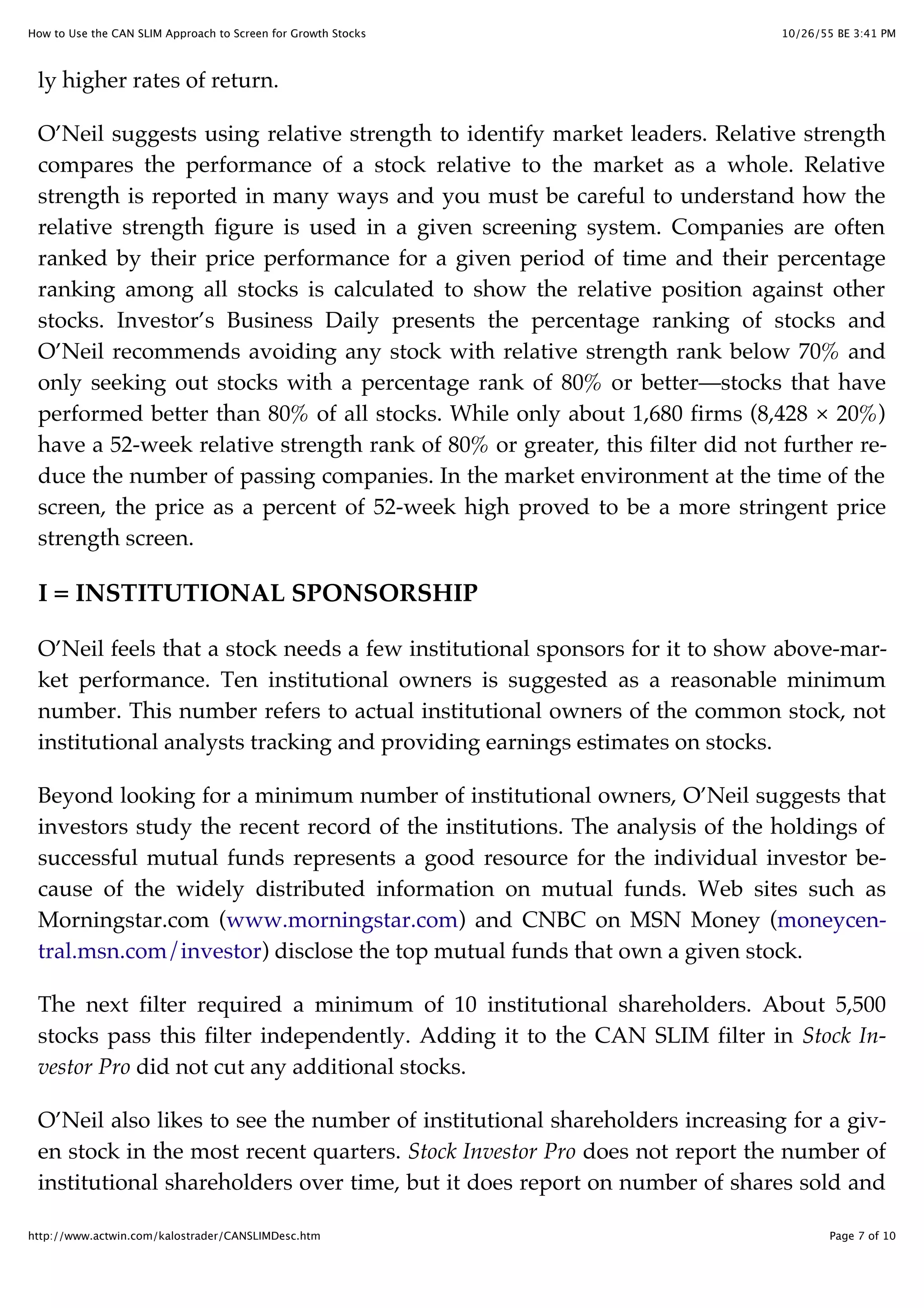 10/26/55 BE 3:41 PMHow to Use the CAN SLIM Approach to Screen for Growth Stocks
Page 7 of 10http://www.actwin.com/kalostrader/CANSLIMDesc.htm
ly higher rates of return.
O’Neil suggests using relative strength to identify market leaders. Relative strength
compares the performance of a stock relative to the market as a whole. Relative
strength is reported in many ways and you must be careful to understand how the
relative strength figure is used in a given screening system. Companies are often
ranked by their price performance for a given period of time and their percentage
ranking among all stocks is calculated to show the relative position against other
stocks. Investor’s Business Daily presents the percentage ranking of stocks and
O’Neil recommends avoiding any stock with relative strength rank below 70% and
only seeking out stocks with a percentage rank of 80% or better—stocks that have
performed better than 80% of all stocks. While only about 1,680 firms (8,428 × 20%)
have a 52-week relative strength rank of 80% or greater, this filter did not further re-
duce the number of passing companies. In the market environment at the time of the
screen, the price as a percent of 52-week high proved to be a more stringent price
strength screen.
I = INSTITUTIONAL SPONSORSHIP
O’Neil feels that a stock needs a few institutional sponsors for it to show above-mar-
ket performance. Ten institutional owners is suggested as a reasonable minimum
number. This number refers to actual institutional owners of the common stock, not
institutional analysts tracking and providing earnings estimates on stocks.
Beyond looking for a minimum number of institutional owners, O’Neil suggests that
investors study the recent record of the institutions. The analysis of the holdings of
successful mutual funds represents a good resource for the individual investor be-
cause of the widely distributed information on mutual funds. Web sites such as
Morningstar.com (www.morningstar.com) and CNBC on MSN Money (moneycen-
tral.msn.com/investor) disclose the top mutual funds that own a given stock.
The next filter required a minimum of 10 institutional shareholders. About 5,500
stocks pass this filter independently. Adding it to the CAN SLIM filter in Stock In-
vestor Pro did not cut any additional stocks.
O’Neil also likes to see the number of institutional shareholders increasing for a giv-
en stock in the most recent quarters. Stock Investor Pro does not report the number of
institutional shareholders over time, but it does report on number of shares sold and
 