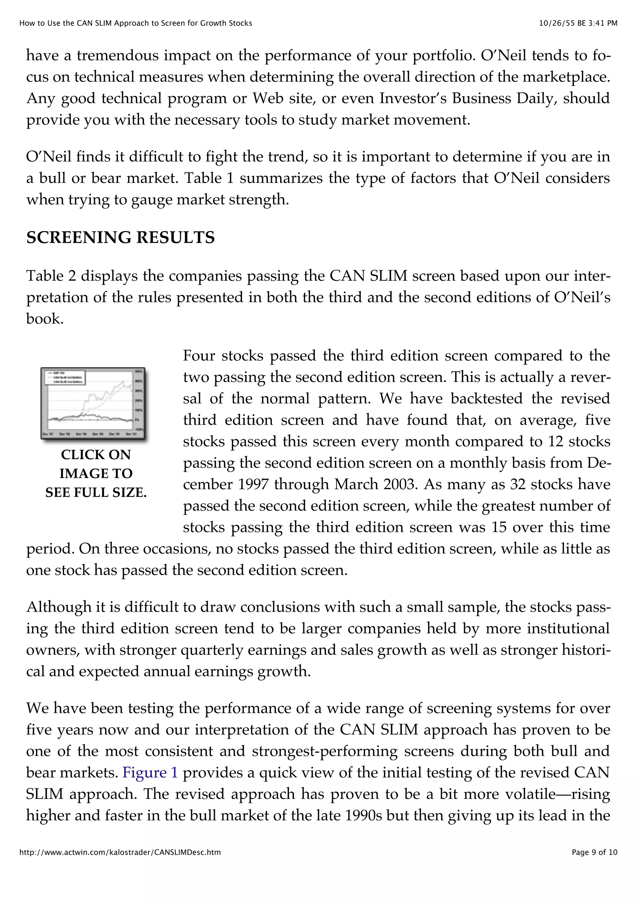 10/26/55 BE 3:41 PMHow to Use the CAN SLIM Approach to Screen for Growth Stocks
Page 9 of 10http://www.actwin.com/kalostrader/CANSLIMDesc.htm
CLICK ON
IMAGE TO
SEE FULL SIZE.
have a tremendous impact on the performance of your portfolio. O’Neil tends to fo-
cus on technical measures when determining the overall direction of the marketplace.
Any good technical program or Web site, or even Investor’s Business Daily, should
provide you with the necessary tools to study market movement.
O’Neil finds it difficult to fight the trend, so it is important to determine if you are in
a bull or bear market. Table 1 summarizes the type of factors that O’Neil considers
when trying to gauge market strength.
SCREENING RESULTS
Table 2 displays the companies passing the CAN SLIM screen based upon our inter-
pretation of the rules presented in both the third and the second editions of O’Neil’s
book.
Four stocks passed the third edition screen compared to the
two passing the second edition screen. This is actually a rever-
sal of the normal pattern. We have backtested the revised
third edition screen and have found that, on average, five
stocks passed this screen every month compared to 12 stocks
passing the second edition screen on a monthly basis from De-
cember 1997 through March 2003. As many as 32 stocks have
passed the second edition screen, while the greatest number of
stocks passing the third edition screen was 15 over this time
period. On three occasions, no stocks passed the third edition screen, while as little as
one stock has passed the second edition screen.
Although it is difficult to draw conclusions with such a small sample, the stocks pass-
ing the third edition screen tend to be larger companies held by more institutional
owners, with stronger quarterly earnings and sales growth as well as stronger histori-
cal and expected annual earnings growth.
We have been testing the performance of a wide range of screening systems for over
five years now and our interpretation of the CAN SLIM approach has proven to be
one of the most consistent and strongest-performing screens during both bull and
bear markets. Figure 1 provides a quick view of the initial testing of the revised CAN
SLIM approach. The revised approach has proven to be a bit more volatile—rising
higher and faster in the bull market of the late 1990s but then giving up its lead in the
 