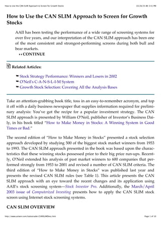10/26/55 BE 3:41 PMHow to Use the CAN SLIM Approach to Screen for Growth Stocks
Page 1 of 10http://www.actwin.com/kalostrader/CANSLIMDesc.htm
How to Use the CAN SLIM Approach to Screen for Growth
Stocks
AAII has been testing the performance of a wide range of screening systems for
over five years, and our interpretation of the CAN SLIM approach has been one
of the most consistent and strongest-performing screens during both bull and
bear markets.
CONTINUE
Related Articles:
Stock Strategy Performance: Winners and Losers in 2002
O'Neil's C-A-N-S-L-I-M System
Growth Stock Selection: Covering All the Analysis Bases
Take an attention-grabbing book title, toss in an easy-to-remember acronym, and top
it off with a daily business newspaper that supplies information required for prelimi-
nary analysis: You’ve got the recipe for a popular investment strategy. The CAN
SLIM approach is presented by William O’Neil, publisher of Investor’s Business Dai-
ly, in his book titled “How to Make Money in Stocks: A Winning System in Good
Times or Bad.”
The second edition of “How to Make Money in Stocks” presented a stock selection
approach developed by studying 500 of the biggest stock market winners from 1953
to 1993. The CAN SLIM approach presented in the book was based upon the charac-
teristics that these winning stocks possessed prior to their big price run-ups. Recent-
ly, O’Neil extended his analysis of past market winners to 600 companies that per-
formed strongly from 1953 to 2001 and revised a number of CAN SLIM criteria. The
third edition of “How to Make Money in Stocks” was published last year and
presents the revised CAN SLIM rules (see Table 1). This article presents the CAN
SLIM approach with an eye toward the recent changes and its application using
AAII’s stock screening system—Stock Investor Pro. Additionally, the March/April
2003 issue of Computerized Investing presents how to apply the CAN SLIM stock
screen using Internet stock screening systems.
CAN SLIM OVERVIEW
 