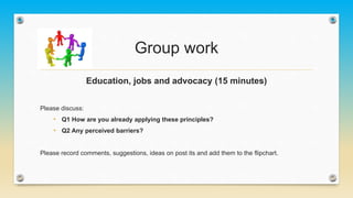 Group work
Education, jobs and advocacy (15 minutes)
Please discuss:
• Q1 How are you already applying these principles?
• Q2 Any perceived barriers?
Please record comments, suggestions, ideas on post its and add them to the flipchart.
 