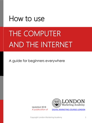 How to use
A guide for beginners everywhere
Updated 2018
A publication of
Copyright London Marketing Academy 1
DIGITAL MARKETING COURSES LONDON
THE COMPUTER
AND THE INTERNET
 
