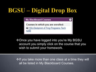 Once you have logged into you’re My BGSU
 account you simply click on the course that you
 wish to submit your homework.


If you take more than one class at a time they will
 all be listed in My Blackboard Courses.
 