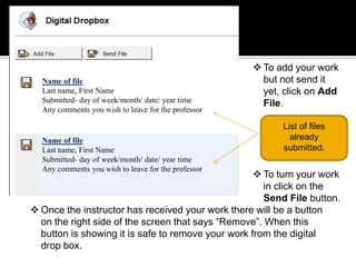  To add your work
  Name of file                                         but not send it
  Last name, First Name                                yet, click on Add
  Submitted- day of week/month/ date/ year time        File.
  Any comments you wish to leave for the professor

                                                           List of files
  Name of file                                               already
  Last name, First Name                                    submitted.
  Submitted- day of week/month/ date/ year time
  Any comments you wish to leave for the professor
                                                     To turn your work
                                                      in click on the
                                                      Send File button.
 Once the instructor has received your work there will be a button
  on the right side of the screen that says “Remove”. When this
  button is showing it is safe to remove your work from the digital
  drop box.
 