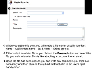  When you get to this point you will create a file name, usually your last
  name – Assignment name. Ex. Shilling – Group project.
 Either select an added file or you click on the Browse button and select the
  file you wish to turn in. This is like attaching a document to an email.
 Once the file has been chosen you can write any comments you think are
  necessary and then click on the submit button that is in the lower right
  hand corner.
 
