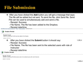 File Submission
  After you have clicked the Add button you will get a message that says:
   The file will be added but not sent. To send the file, click Send file. Send
   File can be used to simultaneously add and send a file.
   - Receipt: Success
   - File Name. The file has been added to the Dropbox.
   - Receipt date/time




      After you have clicked the Submit button it should say:
     - Receipt: Success
     - File Name. The file has been sent to the selected users with role of
       Instructor
     - Receipt date/time
 