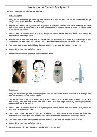 How to use the Galvanic Spa System II
Cleanse and tone your face before the treatment

   Pre-Treatment

1. Apply the Pre-Treatment gel (clear capsule) all over your face and neck. You do not need to rub the gel
   into your skin as the device will do this for you

2. Program the Galvanic Spa System II onto Programme 1- press the centre button once, and apply the metal
   head directly onto your skin Ensure your hand is moist with your fingers always touching the chrome panel
   at the back of the device.

3. You will hear the machine beep as it is adjusting itself to the current your skin needs. Always keep the
   device in contact with your skin

4. Work on half of your face and neck in upwards-circular motions for two minutes, avoid the eyelid area
   (view the Facial Techniques if you wish to learn more about working on specific areas of your face)

5. The device is on a timer and will beep three consecutive times once the two minutes are over

6. Repeat this to the other half of your face

7. Rinse with water and dry your skin after the pre-treatment




   Treatment

1. Apply the Treatment gel (blue capsule) to your face and neck area. You do not need to rub the gel into
   your skin as the device will do this for you

2. Program the Galvanic Spa System II onto Programme 2- press the centre button twice, and apply the metal
   head directly onto your skin. Ensure your hand is moist with your finger tips always touching the chrome
   panel at the back of the device

3. You will hear the machine beep as it is adjusting itself to the current your skin needs. Always keep the
   device in contact with your skin

4. Work on half of your face and neck in upwards-circular motions for three minutes, avoiding the eyelid area
   (view the Facial Techniques if you wish to learn more about working on specific areas of your face)

5. The device is on a timer and will beep three consecutive times once the three minutes are over

6. Repeat this to the other half of your face

7. Rinse with water, dry and moisturise your skin after the treatment
 
