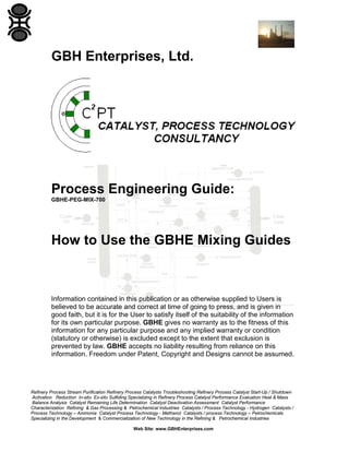 GBH Enterprises, Ltd.

Process Engineering Guide:
GBHE-PEG-MIX-700

How to Use the GBHE Mixing Guides

Information contained in this publication or as otherwise supplied to Users is
believed to be accurate and correct at time of going to press, and is given in
good faith, but it is for the User to satisfy itself of the suitability of the information
for its own particular purpose. GBHE gives no warranty as to the fitness of this
information for any particular purpose and any implied warranty or condition
(statutory or otherwise) is excluded except to the extent that exclusion is
prevented by law. GBHE accepts no liability resulting from reliance on this
information. Freedom under Patent, Copyright and Designs cannot be assumed.

Refinery Process Stream Purification Refinery Process Catalysts Troubleshooting Refinery Process Catalyst Start-Up / Shutdown
Activation Reduction In-situ Ex-situ Sulfiding Specializing in Refinery Process Catalyst Performance Evaluation Heat & Mass
Balance Analysis Catalyst Remaining Life Determination Catalyst Deactivation Assessment Catalyst Performance
Characterization Refining & Gas Processing & Petrochemical Industries Catalysts / Process Technology - Hydrogen Catalysts /
Process Technology – Ammonia Catalyst Process Technology - Methanol Catalysts / process Technology – Petrochemicals
Specializing in the Development & Commercialization of New Technology in the Refining & Petrochemical Industries
Web Site: www.GBHEnterprises.com

 