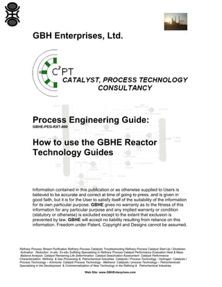 GBH Enterprises, Ltd.

Process Engineering Guide:
GBHE-PEG-RXT-800

How to use the GBHE Reactor
Technology Guides

Information contained in this publication or as otherwise supplied to Users is
believed to be accurate and correct at time of going to press, and is given in
good faith, but it is for the User to satisfy itself of the suitability of the information
for its own particular purpose. GBHE gives no warranty as to the fitness of this
information for any particular purpose and any implied warranty or condition
(statutory or otherwise) is excluded except to the extent that exclusion is
prevented by law. GBHE will accept no liability resulting from reliance on this
information. Freedom under Patent, Copyright and Designs cannot be assumed.

Refinery Process Stream Purification Refinery Process Catalysts Troubleshooting Refinery Process Catalyst Start-Up / Shutdown
Activation Reduction In-situ Ex-situ Sulfiding Specializing in Refinery Process Catalyst Performance Evaluation Heat & Mass
Balance Analysis Catalyst Remaining Life Determination Catalyst Deactivation Assessment Catalyst Performance
Characterization Refining & Gas Processing & Petrochemical Industries Catalysts / Process Technology - Hydrogen Catalysts /
Process Technology – Ammonia Catalyst Process Technology - Methanol Catalysts / process Technology – Petrochemicals
Specializing in the Development & Commercialization of New Technology in the Refining & Petrochemical Industries
Web Site: www.GBHEnterprises.com

 