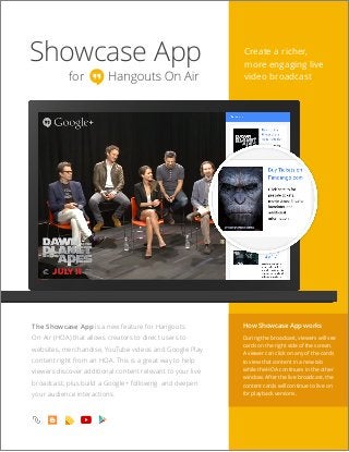 Showcase App
for
Create a richer,
more engaging live
video broadcast
The Showcase App is a new feature for Hangouts
On Air (HOA) that allows creators to direct users to
websites, merchandise, YouTube videos and Google Play
content right from an HOA. This is a great way to help
viewers discover additional content relevant to your live
broadcast, plus build a Google+ following and deepen
your audience interactions.
How Showcase App works
During the broadcast, viewers will see
cards on the right side of the screen.
A viewer can click on any of the cards
to view that content in a new tab
while the HOA continues in the other
window. After the live broadcast, the
content cards will continue to live on
for playback versions.
 
