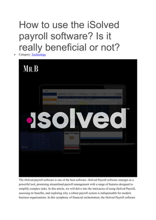 How to use the iSolved
payroll software? Is it
really beneficial or not?
 Category: Technology
The iSolved payroll software is one of the best software. iSolved Payroll software emerges as a
powerful tool, promising streamlined payroll management with a range of features designed to
simplify complex tasks. In this article, we will delve into the intricacies of using iSolved Payroll,
assessing its benefits, and exploring why a robust payroll system is indispensable for modern
business organizations. In this symphony of financial orchestration, the iSolved Payroll software
 