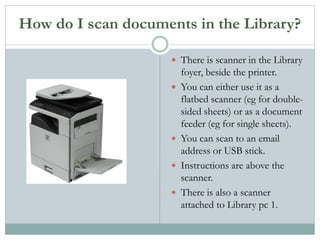 How do I scan documents in the Library?
 There is scanner in the Library
foyer, beside the printer.
 You can either use it as a
flatbed scanner (eg for double-
sided sheets) or as a document
feeder (eg for single sheets).
 You can scan to an email
address or USB stick.
 Instructions are above the
scanner.
 There is also a scanner
attached to Library pc 1.
 