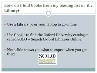How do I find books from my reading list in the
Library?
 Use a Library pc or your laptop to go online.
 Use Google to find the Oxford University catalogue
called SOLO – Search Oxford Libraries Online.
 Next slide shows you what to expect when you get
there.
 