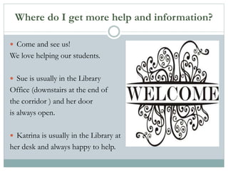Where do I get more help and information?
 Come and see us!
We love helping our students.
 Sue is usually in the Library
Office (downstairs at the end of
the corridor ) and her door
is always open.
 Katrina is usually in the Library at
her desk and always happy to help.
 