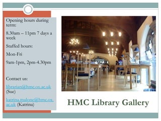 HMC Library Gallery
Opening hours during
term:
8.30am – 11pm 7 days a
week
Staffed hours:
Mon-Fri
9am-1pm, 2pm-4.30pm
Contact us:
librarian@hmc.ox.ac.uk
(Sue)
katrina.malone@hmc.ox.
ac.uk (Katrina)
 