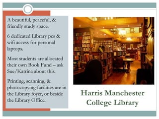 Harris Manchester
College Library
A beautiful, peaceful, &
friendly study space.
6 dedicated Library pcs &
wifi access for personal
laptops.
Most students are allocated
their own Book Fund – ask
Sue/Katrina about this.
Printing, scanning, &
photocopying facilities are in
the Library foyer, or beside
the Library Office.
 