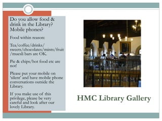 HMC Library Gallery
Do you allow food &
drink in the Library?
Mobile phones?
Food within reason:
Tea/coffee/drinks/
sweets/chocolates/mints/fruit
/muesli bars are OK.
Pie & chips/hot food etc are
not!
Please put your mobile on
‘silent’ and have mobile phone
conversations outside the
Library.
If you make use of this
privilege, please be very
careful and look after our
lovely Library.
 