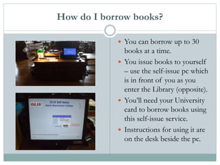 How do I borrow books?
 You can borrow up to 30
books at a time.
 You issue books to yourself
– use the self-issue pc which
is in front of you as you
enter the Library (opposite).
 You’ll need your University
card to borrow books using
this self-issue service.
 Instructions for using it are
on the desk beside the pc.
 