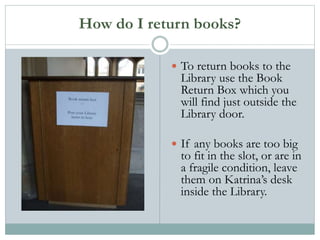 How do I return books?
 To return books to the
Library use the Book
Return Box which you
will find just outside the
Library door.
 If any books are too big
to fit in the slot, or are in
a fragile condition, leave
them on Katrina’s desk
inside the Library.
 